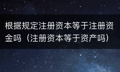 根据规定注册资本等于注册资金吗（注册资本等于资产吗）