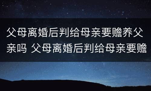 父母离婚后判给母亲要赡养父亲吗 父母离婚后判给母亲要赡养父亲吗知乎