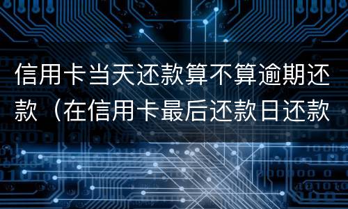 信用卡当天还款算不算逾期还款（在信用卡最后还款日还款算逾期不）