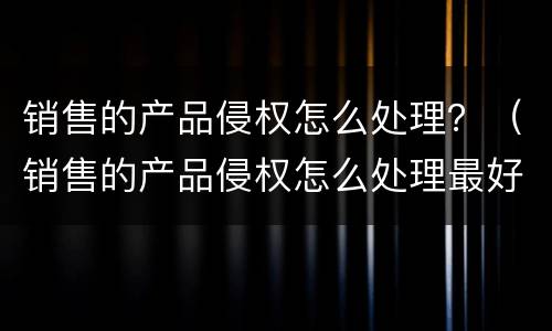销售的产品侵权怎么处理？（销售的产品侵权怎么处理最好）