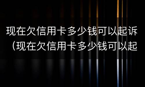现在欠信用卡多少钱可以起诉（现在欠信用卡多少钱可以起诉我）