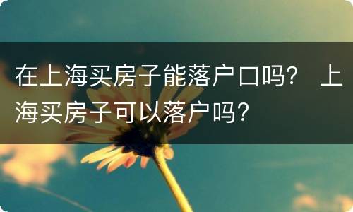 在上海买房子能落户口吗？ 上海买房子可以落户吗?