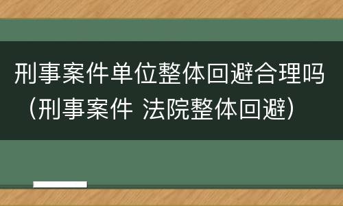 刑事案件单位整体回避合理吗（刑事案件 法院整体回避）