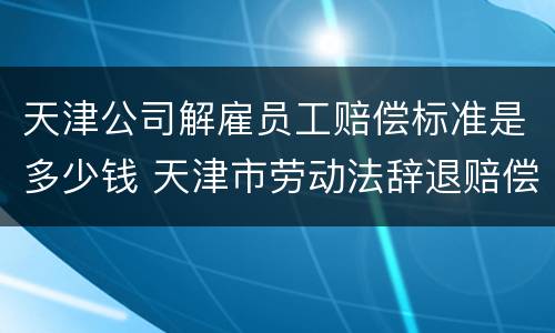 天津公司解雇员工赔偿标准是多少钱 天津市劳动法辞退赔偿金额计算方法