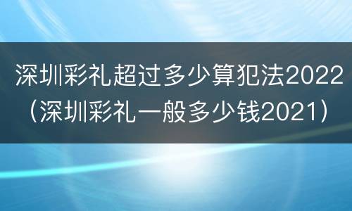 深圳彩礼超过多少算犯法2022（深圳彩礼一般多少钱2021）