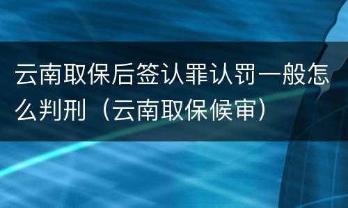 云南取保后签认罪认罚一般怎么判刑（云南取保候审）