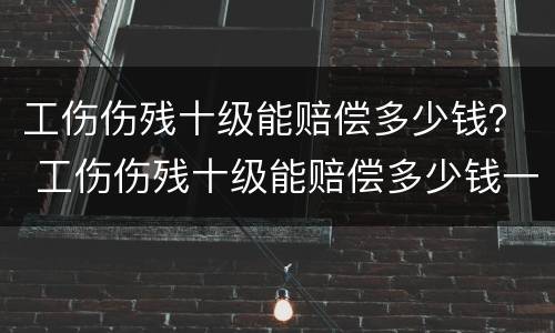 工伤伤残十级能赔偿多少钱？ 工伤伤残十级能赔偿多少钱一个月