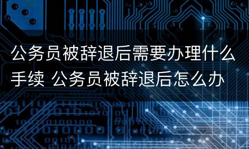 公务员被辞退后需要办理什么手续 公务员被辞退后怎么办