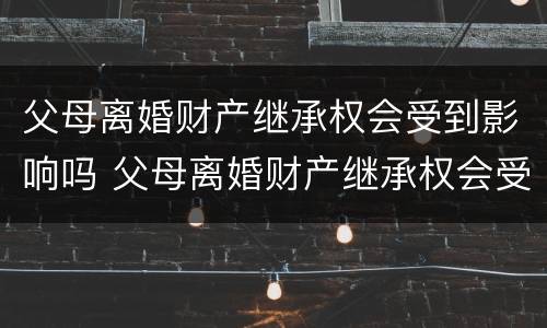 父母离婚财产继承权会受到影响吗 父母离婚财产继承权会受到影响吗知乎