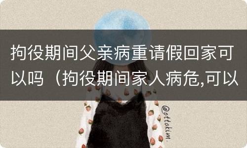 拘役期间父亲病重请假回家可以吗（拘役期间家人病危,可以回家吗）