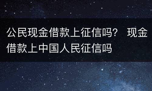 公民现金借款上征信吗？ 现金借款上中国人民征信吗