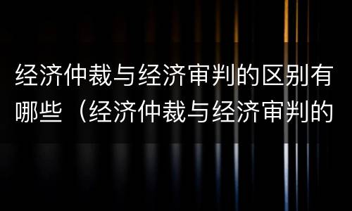 经济仲裁与经济审判的区别有哪些（经济仲裁与经济审判的区别有哪些方面）