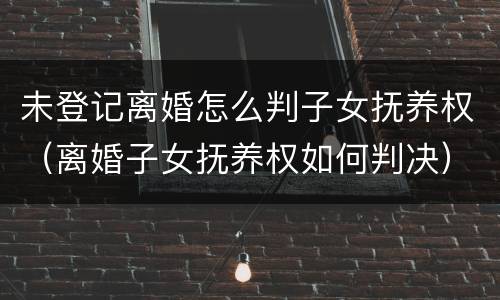 未登记离婚怎么判子女抚养权（离婚子女抚养权如何判决）