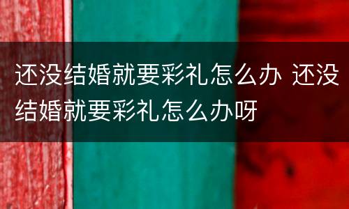 还没结婚就要彩礼怎么办 还没结婚就要彩礼怎么办呀