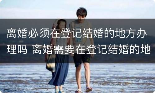离婚必须在登记结婚的地方办理吗 离婚需要在登记结婚的地方办理吗
