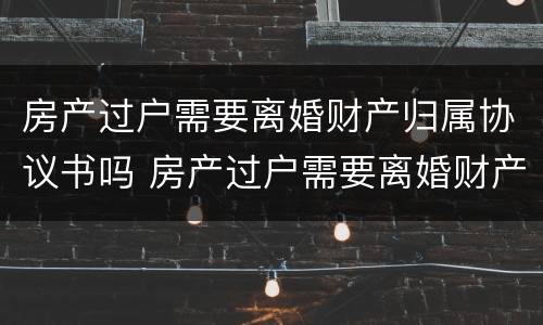 房产过户需要离婚财产归属协议书吗 房产过户需要离婚财产归属协议书吗有效吗