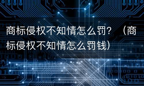商标侵权不知情怎么罚？（商标侵权不知情怎么罚钱）