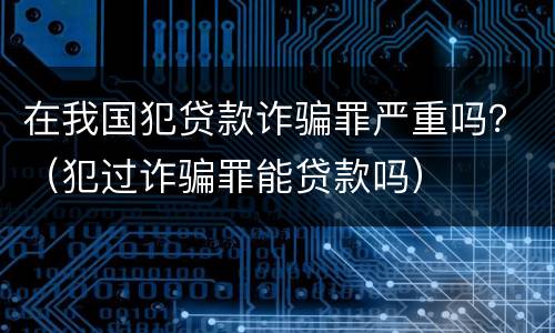 在我国犯贷款诈骗罪严重吗？（犯过诈骗罪能贷款吗）