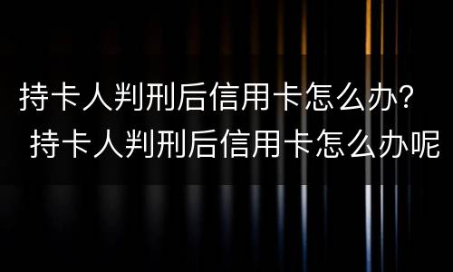 持卡人判刑后信用卡怎么办？ 持卡人判刑后信用卡怎么办呢