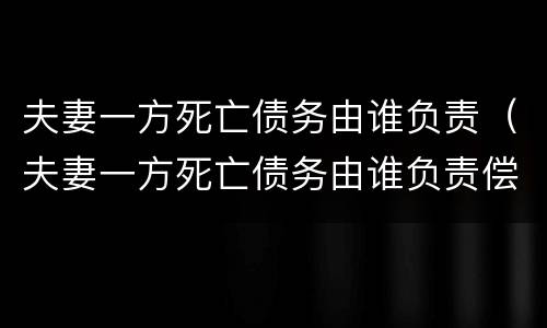 夫妻一方死亡债务由谁负责（夫妻一方死亡债务由谁负责偿还）