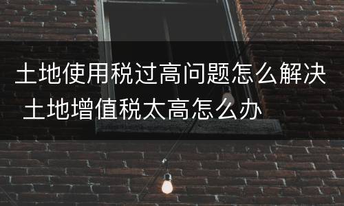 土地使用税过高问题怎么解决 土地增值税太高怎么办