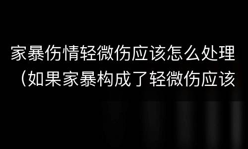 家暴伤情轻微伤应该怎么处理（如果家暴构成了轻微伤应该怎么办）