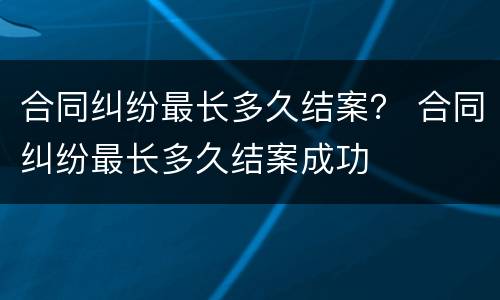 合同纠纷最长多久结案？ 合同纠纷最长多久结案成功