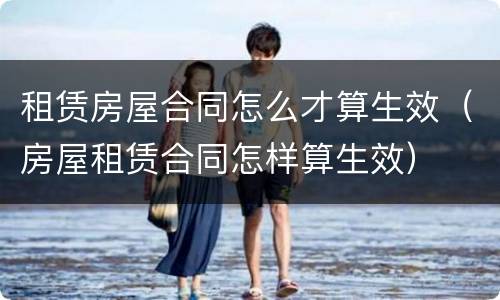 租赁房屋合同怎么才算生效（房屋租赁合同怎样算生效）