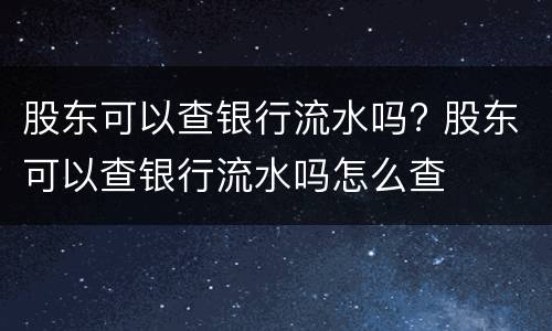 股东可以查银行流水吗? 股东可以查银行流水吗怎么查