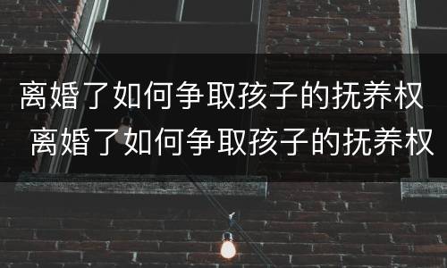 离婚了如何争取孩子的抚养权 离婚了如何争取孩子的抚养权视频