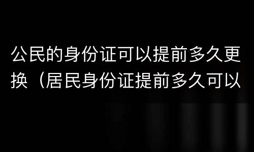 公民的身份证可以提前多久更换（居民身份证提前多久可以更换）