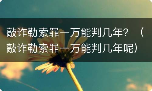 敲诈勒索罪一万能判几年？（敲诈勒索罪一万能判几年呢）
