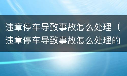 违章停车导致事故怎么处理（违章停车导致事故怎么处理的）