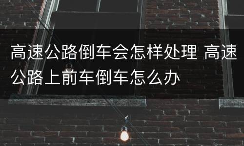 高速公路倒车会怎样处理 高速公路上前车倒车怎么办