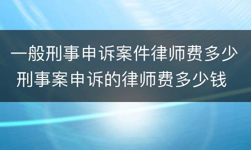 一般刑事申诉案件律师费多少 刑事案申诉的律师费多少钱