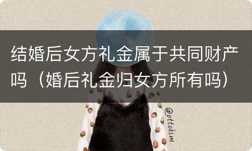 结婚后女方礼金属于共同财产吗（婚后礼金归女方所有吗）