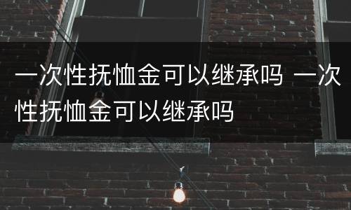 一次性抚恤金可以继承吗 一次性抚恤金可以继承吗
