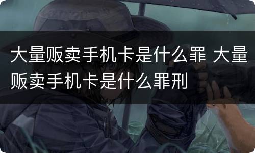 大量贩卖手机卡是什么罪 大量贩卖手机卡是什么罪刑