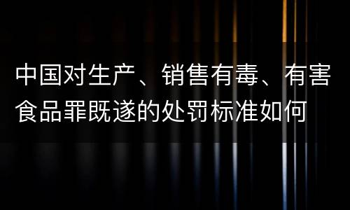 中国对生产、销售有毒、有害食品罪既遂的处罚标准如何