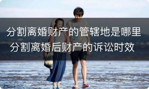 分割离婚财产的管辖地是哪里 分割离婚后财产的诉讼时效
