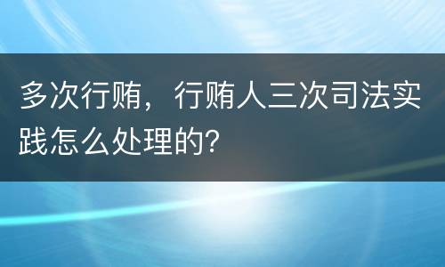 多次行贿，行贿人三次司法实践怎么处理的？