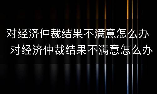 对经济仲裁结果不满意怎么办 对经济仲裁结果不满意怎么办理
