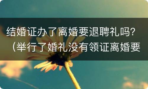 结婚证办了离婚要退聘礼吗？（举行了婚礼没有领证离婚要退彩礼吗）
