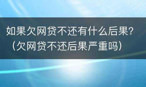 如果欠网贷不还有什么后果？（欠网贷不还后果严重吗）