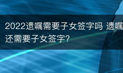 2022遗嘱需要子女签字吗 遗嘱还需要子女签字?