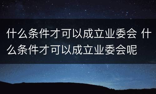 什么条件才可以成立业委会 什么条件才可以成立业委会呢