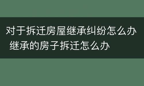 对于拆迁房屋继承纠纷怎么办 继承的房子拆迁怎么办