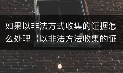 如果以非法方式收集的证据怎么处理（以非法方法收集的证据应该怎么样）