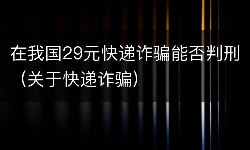 在我国29元快递诈骗能否判刑（关于快递诈骗）