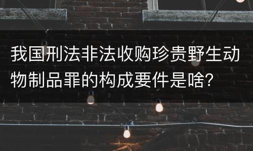 我国刑法非法收购珍贵野生动物制品罪的构成要件是啥？